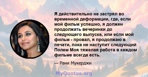 Я действительно не застрял во временной деформации, где, если мой фильм успешно, я должен продолжать вечеринки до следующего выпуска, или если мой фильм - провал, я продолжаю в печати, пока не наступит следующий Полем