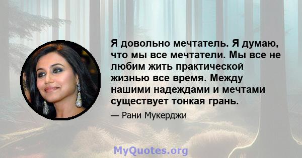 Я довольно мечтатель. Я думаю, что мы все мечтатели. Мы все не любим жить практической жизнью все время. Между нашими надеждами и мечтами существует тонкая грань.