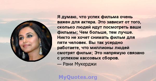 Я думаю, что успех фильма очень важен для актера. Это зависит от того, сколько людей идут посмотреть ваши фильмы; Чем больше, тем лучше. Никто не хочет снимать фильм для пяти человек. Вы так усердно работаете, что