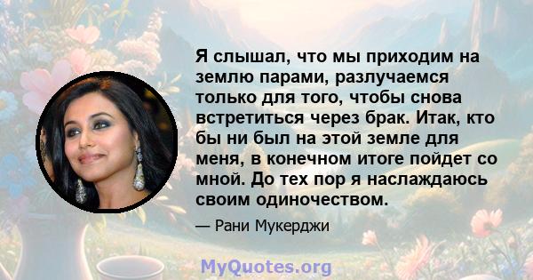 Я слышал, что мы приходим на землю парами, разлучаемся только для того, чтобы снова встретиться через брак. Итак, кто бы ни был на этой земле для меня, в конечном итоге пойдет со мной. До тех пор я наслаждаюсь своим