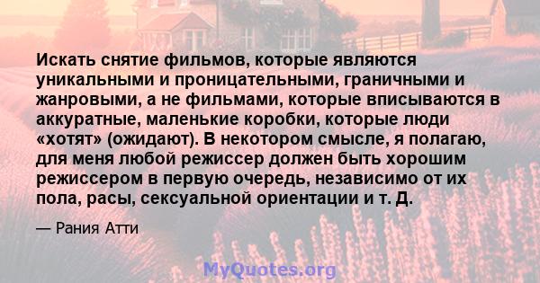 Искать снятие фильмов, которые являются уникальными и проницательными, граничными и жанровыми, а не фильмами, которые вписываются в аккуратные, маленькие коробки, которые люди «хотят» (ожидают). В некотором смысле, я