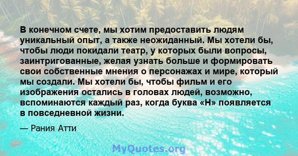 В конечном счете, мы хотим предоставить людям уникальный опыт, а также неожиданный. Мы хотели бы, чтобы люди покидали театр, у которых были вопросы, заинтригованные, желая узнать больше и формировать свои собственные