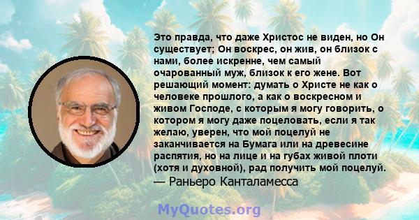 Это правда, что даже Христос не виден, но Он существует; Он воскрес, он жив, он близок с нами, более искренне, чем самый очарованный муж, близок к его жене. Вот решающий момент: думать о Христе не как о человеке