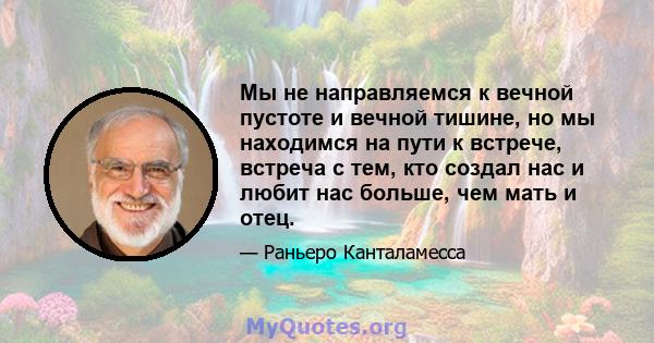 Мы не направляемся к вечной пустоте и вечной тишине, но мы находимся на пути к встрече, встреча с тем, кто создал нас и любит нас больше, чем мать и отец.