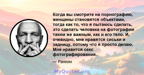 Когда вы смотрите на порнографию, женщины становятся объектами, тогда как то, что я пытаюсь сделать, это сделать человека на фотографии таким же важным, как и его тело. И, очевидно, мне нравятся сиськи и задницу, потому 