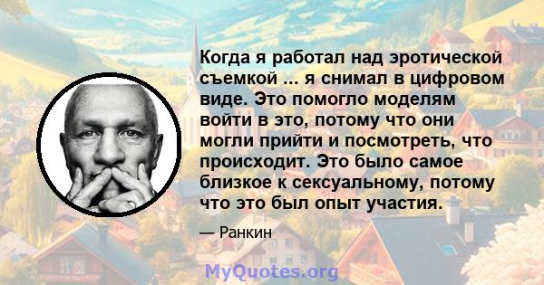 Когда я работал над эротической съемкой ... я снимал в цифровом виде. Это помогло моделям войти в это, потому что они могли прийти и посмотреть, что происходит. Это было самое близкое к сексуальному, потому что это был