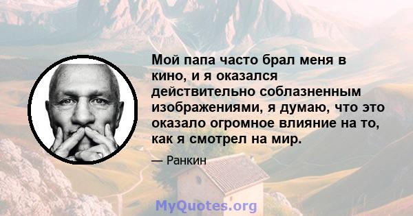 Мой папа часто брал меня в кино, и я оказался действительно соблазненным изображениями, я думаю, что это оказало огромное влияние на то, как я смотрел на мир.