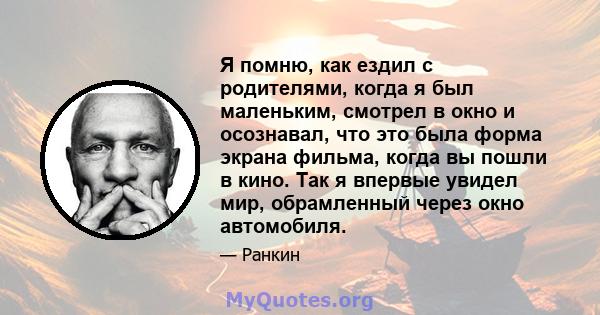 Я помню, как ездил с родителями, когда я был маленьким, смотрел в окно и осознавал, что это была форма экрана фильма, когда вы пошли в кино. Так я впервые увидел мир, обрамленный через окно автомобиля.