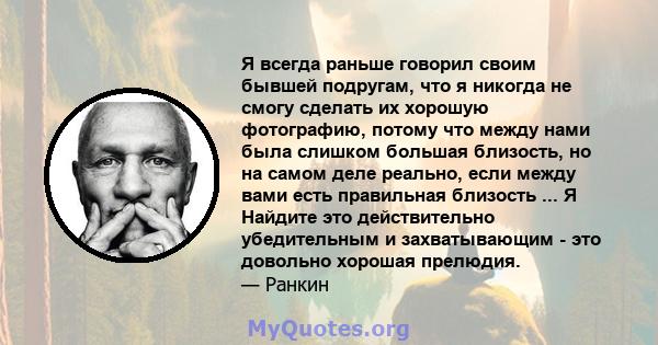 Я всегда раньше говорил своим бывшей подругам, что я никогда не смогу сделать их хорошую фотографию, потому что между нами была слишком большая близость, но на самом деле реально, если между вами есть правильная