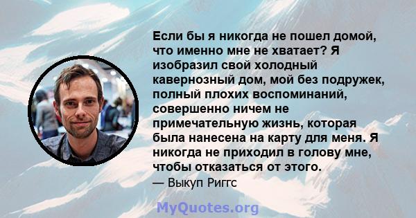 Если бы я никогда не пошел домой, что именно мне не хватает? Я изобразил свой холодный кавернозный дом, мой без подружек, полный плохих воспоминаний, совершенно ничем не примечательную жизнь, которая была нанесена на