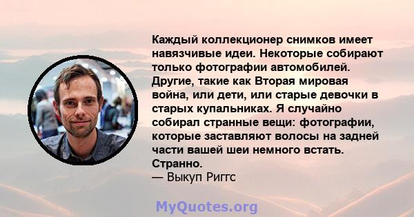 Каждый коллекционер снимков имеет навязчивые идеи. Некоторые собирают только фотографии автомобилей. Другие, такие как Вторая мировая война, или дети, или старые девочки в старых купальниках. Я случайно собирал странные 