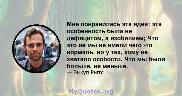 Мне понравилась эта идея: эта особенность была не дефицитом, а изобилием; Что это не мы не имели чего -то нормаль, но у тех, кому не хватало особости. Что мы были больше, не меньше.