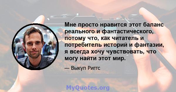 Мне просто нравится этот баланс реального и фантастического, потому что, как читатель и потребитель историй и фантазии, я всегда хочу чувствовать, что могу найти этот мир.