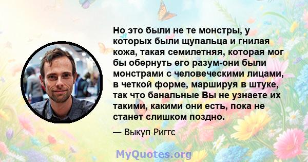 Но это были не те монстры, у которых были щупальца и гнилая кожа, такая семилетняя, которая мог бы обернуть его разум-они были монстрами с человеческими лицами, в четкой форме, маршируя в штуке, так что банальные Вы не