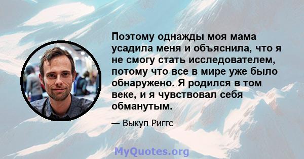 Поэтому однажды моя мама усадила меня и объяснила, что я не смогу стать исследователем, потому что все в мире уже было обнаружено. Я родился в том веке, и я чувствовал себя обманутым.