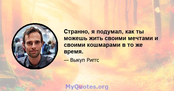 Странно, я подумал, как ты можешь жить своими мечтами и своими кошмарами в то же время.