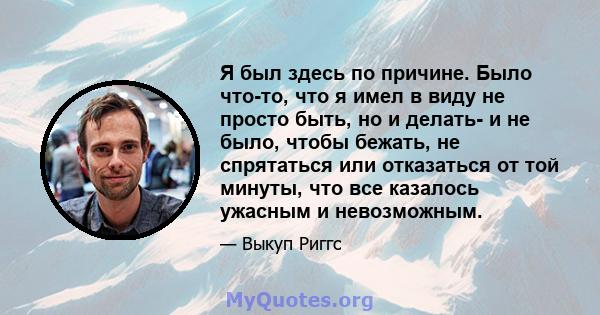 Я был здесь по причине. Было что-то, что я имел в виду не просто быть, но и делать- и не было, чтобы бежать, не спрятаться или отказаться от той минуты, что все казалось ужасным и невозможным.