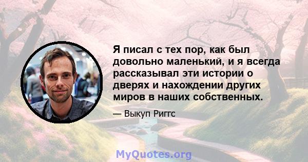 Я писал с тех пор, как был довольно маленький, и я всегда рассказывал эти истории о дверях и нахождении других миров в наших собственных.