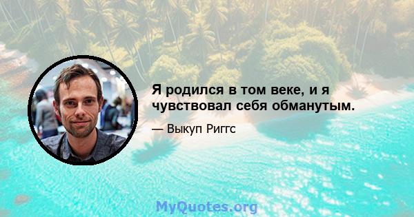 Я родился в том веке, и я чувствовал себя обманутым.