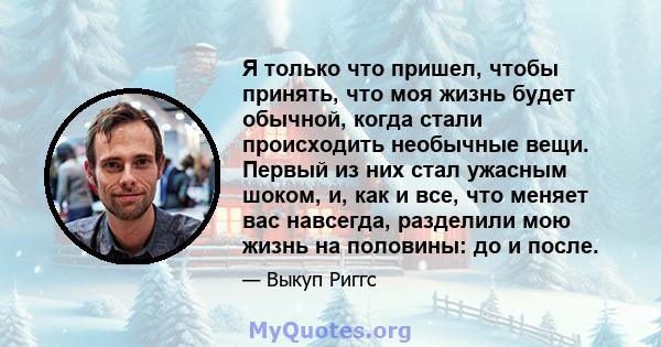 Я только что пришел, чтобы принять, что моя жизнь будет обычной, когда стали происходить необычные вещи. Первый из них стал ужасным шоком, и, как и все, что меняет вас навсегда, разделили мою жизнь на половины: до и