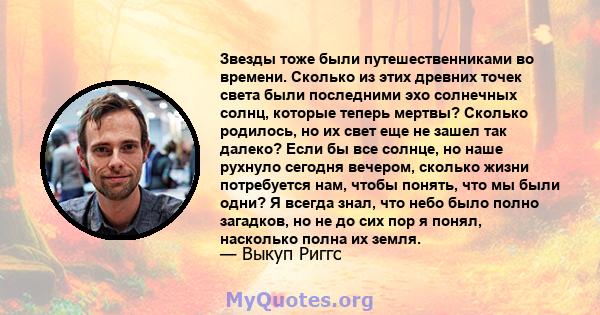 Звезды тоже были путешественниками во времени. Сколько из этих древних точек света были последними эхо солнечных солнц, которые теперь мертвы? Сколько родилось, но их свет еще не зашел так далеко? Если бы все солнце, но 