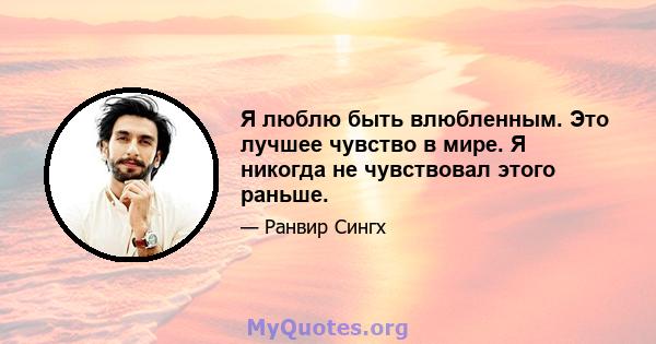 Я люблю быть влюбленным. Это лучшее чувство в мире. Я никогда не чувствовал этого раньше.