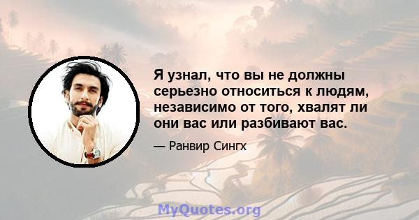 Я узнал, что вы не должны серьезно относиться к людям, независимо от того, хвалят ли они вас или разбивают вас.