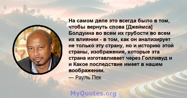 На самом деле это всегда было в том, чтобы вернуть слова [Джеймса] Болдуина во всем их грубости во всем их влиянии - в том, как он анализирует не только эту страну, но и историю этой страны, изображения, которые эта