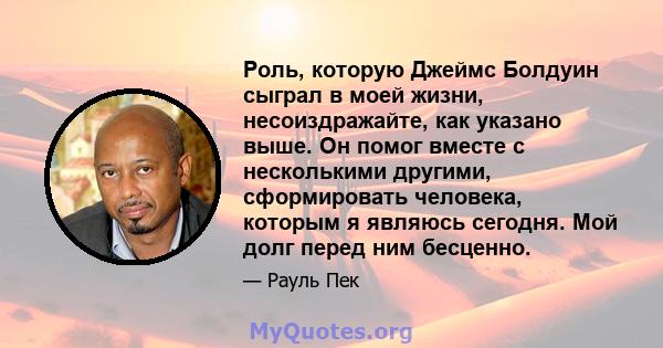 Роль, которую Джеймс Болдуин сыграл в моей жизни, несоиздражайте, как указано выше. Он помог вместе с несколькими другими, сформировать человека, которым я являюсь сегодня. Мой долг перед ним бесценно.