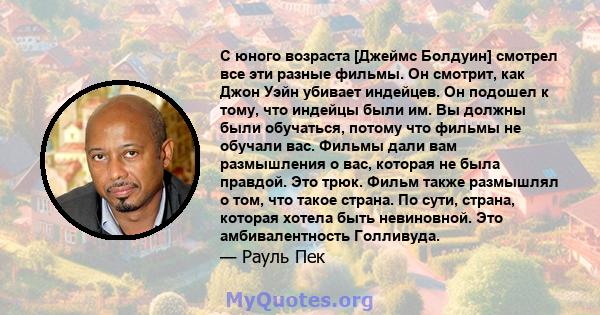 С юного возраста [Джеймс Болдуин] смотрел все эти разные фильмы. Он смотрит, как Джон Уэйн убивает индейцев. Он подошел к тому, что индейцы были им. Вы должны были обучаться, потому что фильмы не обучали вас. Фильмы