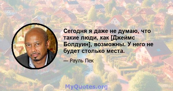 Сегодня я даже не думаю, что такие люди, как [Джеймс Болдуин], возможны. У него не будет столько места.