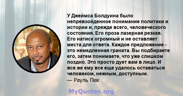 У Джеймса Болдуина было непревзойденное понимание политики и истории и, прежде всего, человеческого состояния. Его проза лазерная резкая. Его натиск огромный и не оставляет места для ответа. Каждое предложение - это