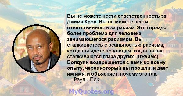 Вы не можете нести ответственность за Джима Кроу. Вы не можете нести ответственность за расизм. Это гораздо более проблема для человека, занимающегося расизмом. Вы сталкиваетесь с реальностью расизма, когда вы идете по