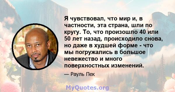 Я чувствовал, что мир и, в частности, эта страна, шли по кругу. То, что произошло 40 или 50 лет назад, происходило снова, но даже в худшей форме - что мы погружались в большое невежество и много поверхностных изменений.