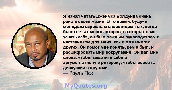 Я начал читать Джеймса Болдуина очень рано в своей жизни. В то время, будучи молодым взрослым в шестидесятых, когда было не так много авторов, в которых я мог узнать себя, он был важным руководством и наставником для