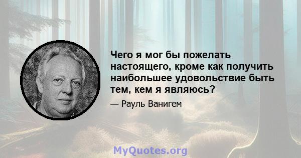 Чего я мог бы пожелать настоящего, кроме как получить наибольшее удовольствие быть тем, кем я являюсь?