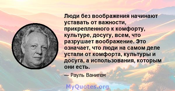 Люди без воображения начинают уставать от важности, прикрепленного к комфорту, культуре, досугу, всем, что разрушает воображение. Это означает, что люди на самом деле устали от комфорта, культуры и досуга, а