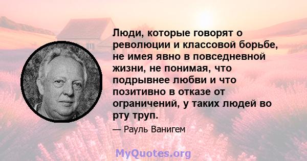 Люди, которые говорят о революции и классовой борьбе, не имея явно в повседневной жизни, не понимая, что подрывнее любви и что позитивно в отказе от ограничений, у таких людей во рту труп.