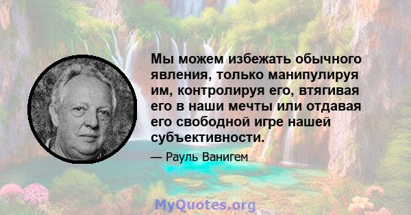 Мы можем избежать обычного явления, только манипулируя им, контролируя его, втягивая его в наши мечты или отдавая его свободной игре нашей субъективности.