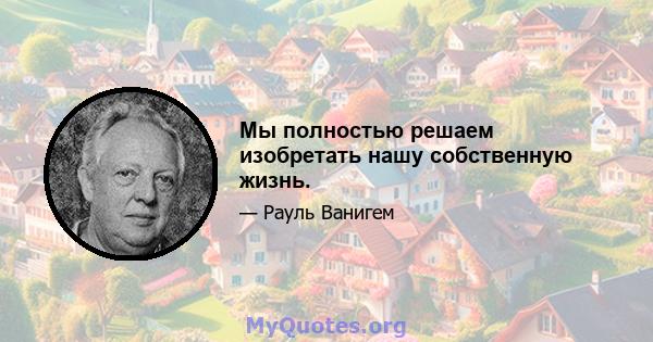 Мы полностью решаем изобретать нашу собственную жизнь.