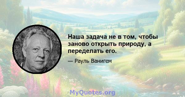 Наша задача не в том, чтобы заново открыть природу, а переделать его.