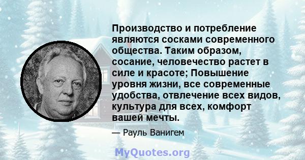 Производство и потребление являются сосками современного общества. Таким образом, сосание, человечество растет в силе и красоте; Повышение уровня жизни, все современные удобства, отвлечение всех видов, культура для