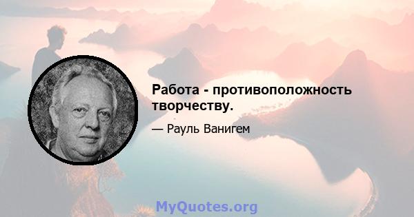 Работа - противоположность творчеству.