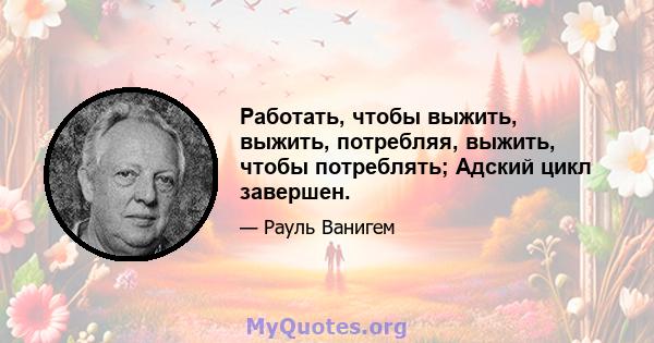 Работать, чтобы выжить, выжить, потребляя, выжить, чтобы потреблять; Адский цикл завершен.