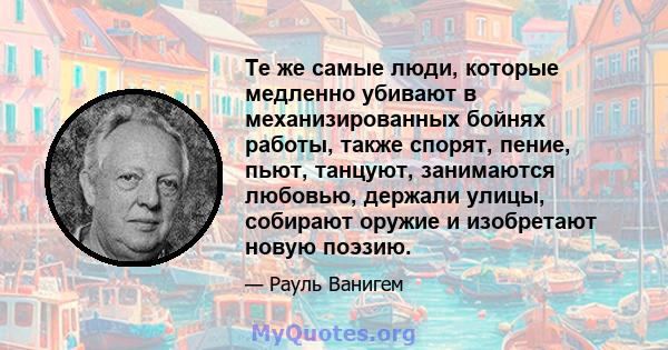 Те же самые люди, которые медленно убивают в механизированных бойнях работы, также спорят, пение, пьют, танцуют, занимаются любовью, держали улицы, собирают оружие и изобретают новую поэзию.