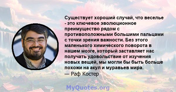 Существует хороший случай, что веселье - это ключевое эволюционное преимущество рядом с противоположными большими пальцами с точки зрения важности. Без этого маленького химического поворота в нашем мозге, который