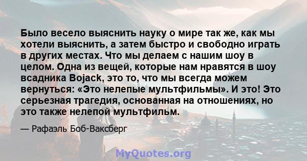 Было весело выяснить науку о мире так же, как мы хотели выяснить, а затем быстро и свободно играть в других местах. Что мы делаем с нашим шоу в целом. Одна из вещей, которые нам нравятся в шоу всадника Bojack, это то,