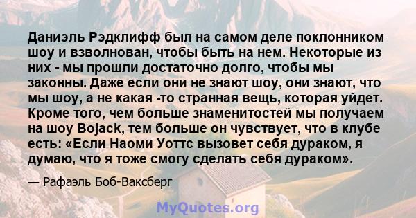 Даниэль Рэдклифф был на самом деле поклонником шоу и взволнован, чтобы быть на нем. Некоторые из них - мы прошли достаточно долго, чтобы мы законны. Даже если они не знают шоу, они знают, что мы шоу, а не какая -то