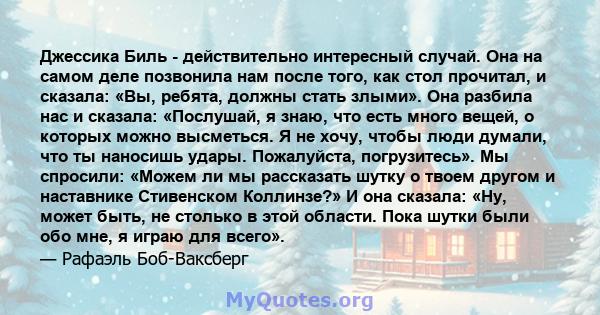 Джессика Биль - действительно интересный случай. Она на самом деле позвонила нам после того, как стол прочитал, и сказала: «Вы, ребята, должны стать злыми». Она разбила нас и сказала: «Послушай, я знаю, что есть много