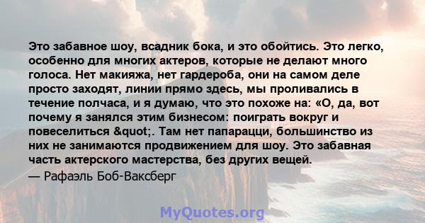 Это забавное шоу, всадник бока, и это обойтись. Это легко, особенно для многих актеров, которые не делают много голоса. Нет макияжа, нет гардероба, они на самом деле просто заходят, линии прямо здесь, мы проливались в